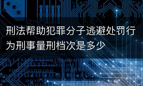 刑法帮助犯罪分子逃避处罚行为刑事量刑档次是多少