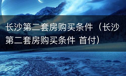 长沙第二套房购买条件（长沙第二套房购买条件 首付）