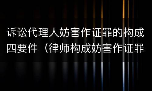 诉讼代理人妨害作证罪的构成四要件（律师构成妨害作证罪的要件）