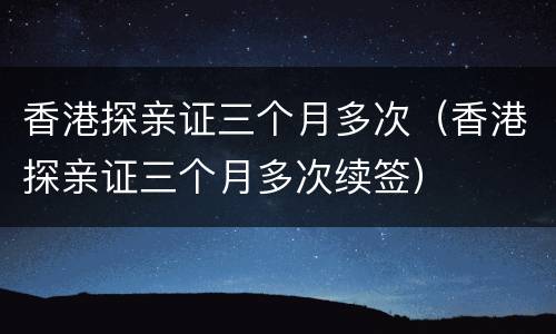 香港探亲证三个月多次（香港探亲证三个月多次续签）