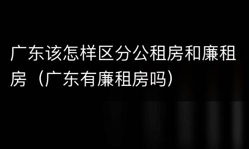 广东该怎样区分公租房和廉租房（广东有廉租房吗）