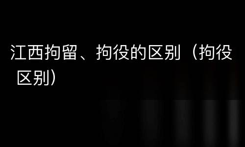 江西拘留、拘役的区别（拘役 区别）
