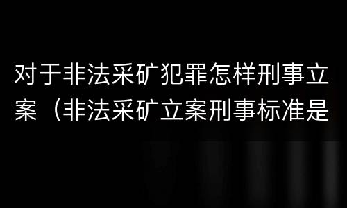 对于非法采矿犯罪怎样刑事立案（非法采矿立案刑事标准是什么）