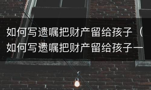 如何写遗嘱把财产留给孩子（如何写遗嘱把财产留给孩子一个人而和她的配偶无关）