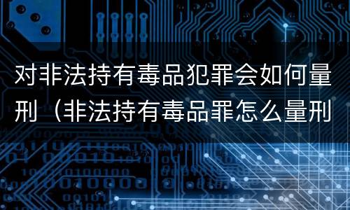 对非法持有毒品犯罪会如何量刑（非法持有毒品罪怎么量刑）