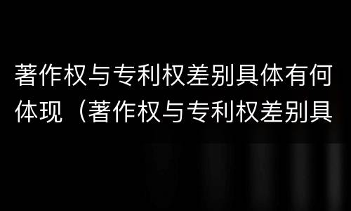 著作权与专利权差别具体有何体现（著作权与专利权差别具体有何体现）