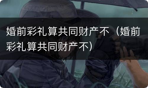 婚前彩礼算共同财产不（婚前彩礼算共同财产不）