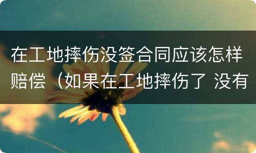 在工地摔伤没签合同应该怎样赔偿（如果在工地摔伤了 没有合同能赔偿吗）