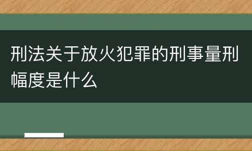 刑法关于放火犯罪的刑事量刑幅度是什么
