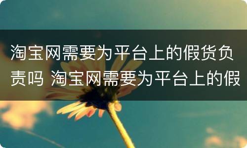淘宝网需要为平台上的假货负责吗 淘宝网需要为平台上的假货负责吗安全吗