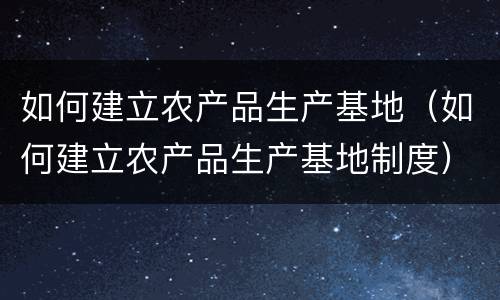 如何建立农产品生产基地（如何建立农产品生产基地制度）