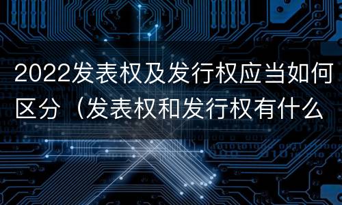 2022发表权及发行权应当如何区分（发表权和发行权有什么区别）