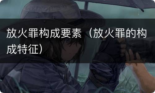 放火罪构成要素（放火罪的构成特征）