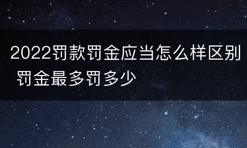 2022罚款罚金应当怎么样区别 罚金最多罚多少