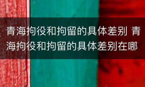 青海拘役和拘留的具体差别 青海拘役和拘留的具体差别在哪