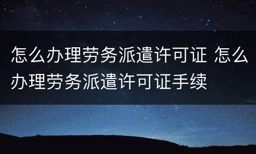 怎么办理劳务派遣许可证 怎么办理劳务派遣许可证手续