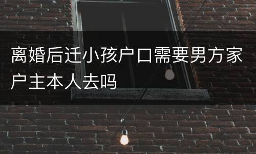 离婚后迁小孩户口需要男方家户主本人去吗