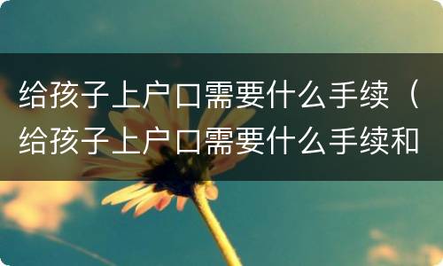 给孩子上户口需要什么手续（给孩子上户口需要什么手续和证件2021）