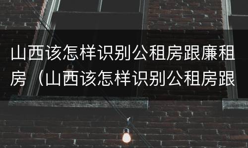 山西该怎样识别公租房跟廉租房（山西该怎样识别公租房跟廉租房呢）