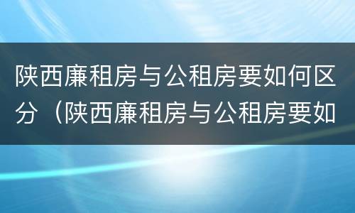 陕西廉租房与公租房要如何区分（陕西廉租房与公租房要如何区分呢）