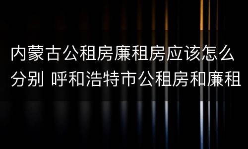 内蒙古公租房廉租房应该怎么分别 呼和浩特市公租房和廉租房的区别