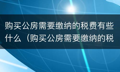 购买公房需要缴纳的税费有些什么（购买公房需要缴纳的税费有些什么内容）