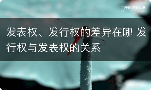 发表权、发行权的差异在哪 发行权与发表权的关系