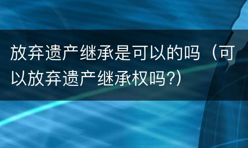 放弃遗产继承是可以的吗（可以放弃遗产继承权吗?）