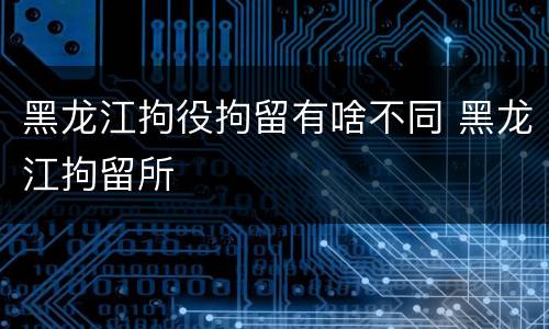 黑龙江拘役拘留有啥不同 黑龙江拘留所