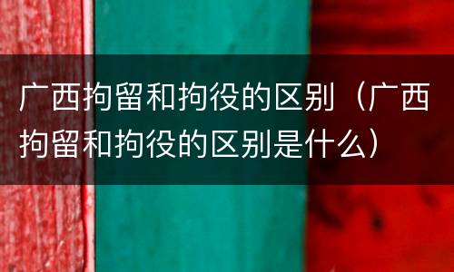 广西拘留和拘役的区别（广西拘留和拘役的区别是什么）