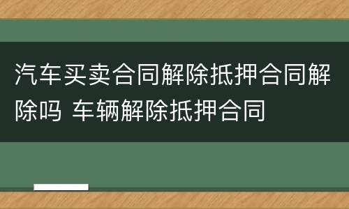 汽车买卖合同解除抵押合同解除吗 车辆解除抵押合同