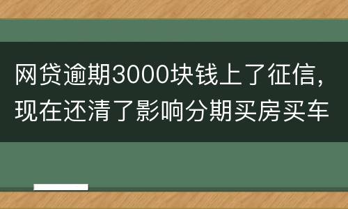 网贷逾期3000块钱上了征信，现在还清了影响分期买房买车么