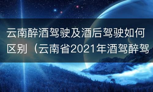 云南醉酒驾驶及酒后驾驶如何区别（云南省2021年酒驾醉驾的新规）