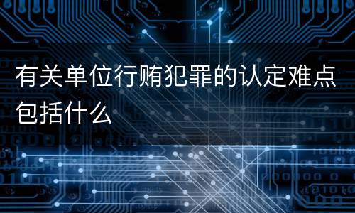 有关单位行贿犯罪的认定难点包括什么