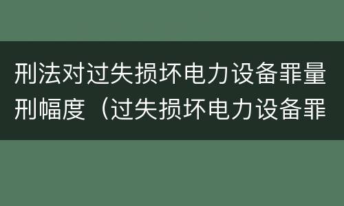 刑法对过失损坏电力设备罪量刑幅度（过失损坏电力设备罪立案标准）