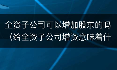 全资子公司可以增加股东的吗（给全资子公司增资意味着什么）