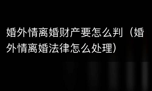 婚外情离婚财产要怎么判（婚外情离婚法律怎么处理）