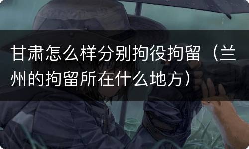 甘肃怎么样分别拘役拘留（兰州的拘留所在什么地方）