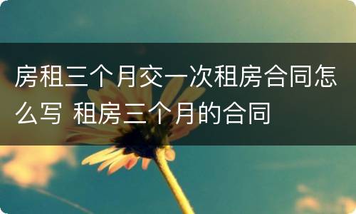 房租三个月交一次租房合同怎么写 租房三个月的合同