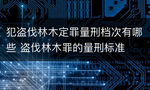犯盗伐林木定罪量刑档次有哪些 盗伐林木罪的量刑标准