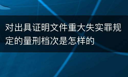 对出具证明文件重大失实罪规定的量刑档次是怎样的