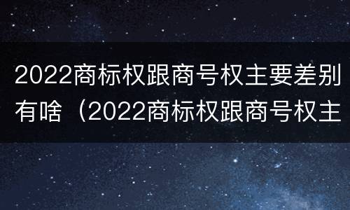 2022商标权跟商号权主要差别有啥（2022商标权跟商号权主要差别有啥）