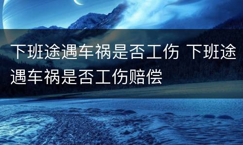 下班途遇车祸是否工伤 下班途遇车祸是否工伤赔偿