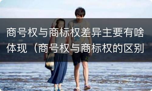 商号权与商标权差异主要有啥体现（商号权与商标权的区别）