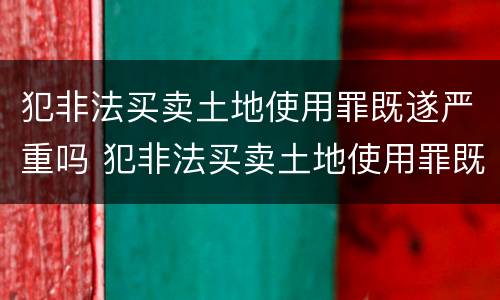 犯非法买卖土地使用罪既遂严重吗 犯非法买卖土地使用罪既遂严重吗判几年