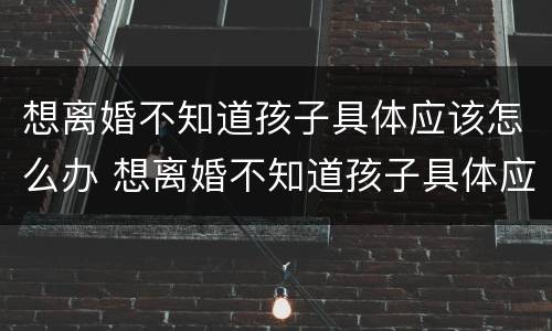 想离婚不知道孩子具体应该怎么办 想离婚不知道孩子具体应该怎么办呢