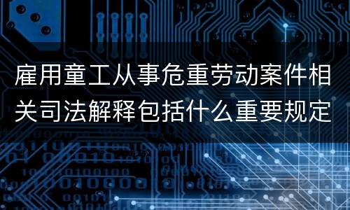雇用童工从事危重劳动案件相关司法解释包括什么重要规定