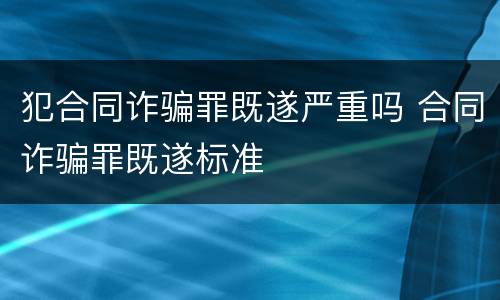 犯合同诈骗罪既遂严重吗 合同诈骗罪既遂标准