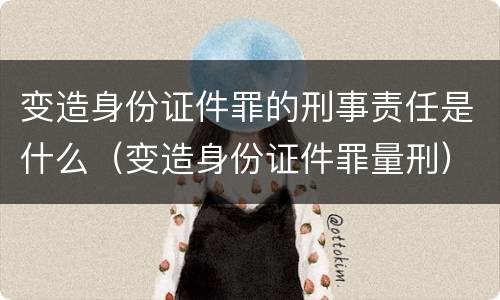 变造身份证件罪的刑事责任是什么（变造身份证件罪量刑）