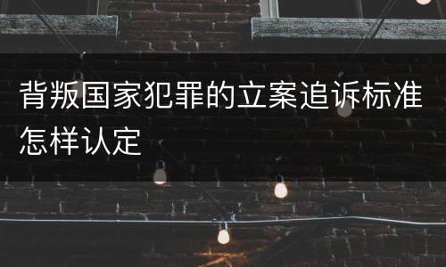 背叛国家犯罪的立案追诉标准怎样认定